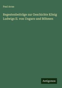 Produktbild: Regestenbeitr&auml;ge zur Geschichte K&ouml;nig Ludwigs II. von Ungarn und B&ouml;hmen