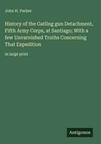 Produktbild: History of the Gatling gun Detachment, Fifth Army Corps, at Santiago; With a few Unvarnished Truths Concerning That Expedition