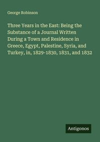 Produktbild: Three Years in the East: Being the Substance of a Journal Written During a Town and Residence in Greece, Egypt, Palestine, Syria, and Turkey, in, 1829