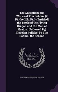 Produktbild: The Miscellaneous Works of Tim Bobbin. [2 Pt. the 2Nd Pt. Is Entitled] the Battle of the Flying Dragon and the Man of Heaton. [Followed By] Plebeian P