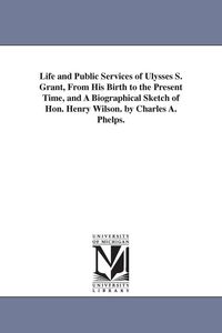 Produktbild: Life and Public Services of Ulysses S. Grant, from His Birth to the Present Time, and a Biographical Sketch of Hon. Henry Wilson. by Charles A. Phelps