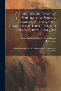 Produktbild: A Brief Description of the Portrait of Prince Charles, Afterwards Charles the First Painted ... in 1623, by Velasquez: Now Exhibiting at No. 21, Old B