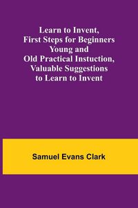 Produktbild: Learn to Invent, First Steps for Beginners Young and Old Practical Instuction, Valuable Suggestions to Learn to Invent