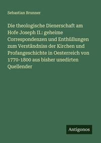 Produktbild: Die theologische Dienerschaft am Hofe Joseph II.: geheime Correspondenzen und Enth&uuml;llungen zum Verst&auml;ndniss der Kirchen und Profangeschichte in Oester