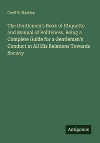 Produktbild: The Gentlemen's Book of Etiquette and Manual of Politeness. Being a Complete Guide for a Gentleman's Conduct in All His Relations Towards Society