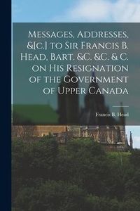 Produktbild: Messages, Addresses, &[c.] to Sir Francis B. Head, Bart. &c. &c. & C. on His Resignation of the Government of Upper Canada [microform]