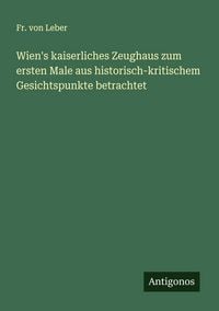 Produktbild: Wien's kaiserliches Zeughaus zum ersten Male aus historisch-kritischem Gesichtspunkte betrachtet