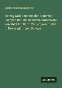 Produktbild: Herzog Karl Emanuel der Erste von Savoyen und die deutsche Kaiserwahl von 1619 Ein Beitr. Zur Vorgeschichte d. Dreissigj&auml;hrigen Krieges