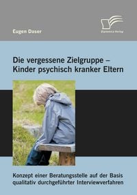 Produktbild: Die vergessene Zielgruppe - Kinder psychisch kranker Eltern: Konzept einer Beratungsstelle auf der Basis qualitativ durchgef&uuml;hrter Interviewverfahren