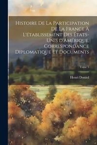 Produktbild: Histoire de la participation de la France &agrave; l'&eacute;tablissement des &Eacute;tats-Unis d'Am&eacute;rique, correspondance diplomatique et documents; Tome 5