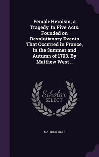 Produktbild: Female Heroism, a Tragedy. In Five Acts. Founded on Revolutionary Events That Occurred in France, in the Summer and Autumn of 1793. By Matthew West ..