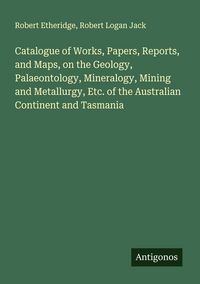 Produktbild: Catalogue of Works, Papers, Reports, and Maps, on the Geology, Palaeontology, Mineralogy, Mining and Metallurgy, Etc. of the Australian Continent and