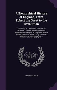 Produktbild: A Biographical History of England, From Egbert the Great to the Revolution: Consisting of Characters Disposed in Different Classes, and Adapted to a M