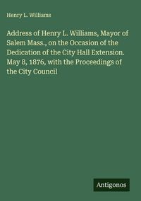Produktbild: Address of Henry L. Williams, Mayor of Salem Mass., on the Occasion of the Dedication of the City Hall Extension. May 8, 1876, with the Proceedings of