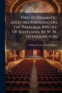 Produktbild: Twelve Dramatic Sketches Founded On The Pastoral Poetry Of Scotland, By W. M. Hetherington