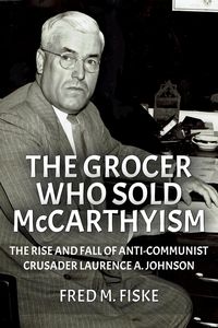 Produktbild: The Grocer Who Sold McCarthyism: The Rise and Fall of Anti-Communist Crusader Laurence A. Johnson