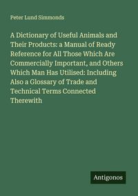 Produktbild: A Dictionary of Useful Animals and Their Products: a Manual of Ready Reference for All Those Which Are Commercially Important, and Others Which Man Has Utilised: Including Also a Glossary of Trade and Technical Terms Connected Therewith