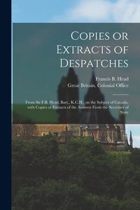 Produktbild: Copies or Extracts of Despatches [microform]: From Sir F.B. Head, Bart., K.C.H., on the Subject of Canada, With Copies or Extracts of the Answers From