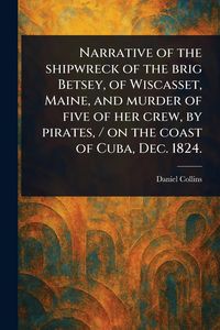Produktbild: Narrative of the Shipwreck of the Brig Betsey, of Wiscasset, Maine, and Murder of Five of Her Crew, by Pirates, / on the Coast of Cuba, Dec. 1824.