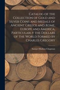 Produktbild: Catalog of the Collection of Gold and Silver Coins and Medals of Ancient Greece and Rome, Europe and America, Particularly the Dollars of the World Fo