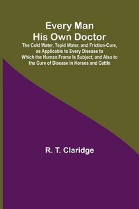 Produktbild: Every Man His Own Doctor; The Cold Water, Tepid Water, and Friction-Cure, as Applicable to Every Disease to Which the Human Frame Is Subject, and Also