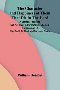 Produktbild: The Character and Happiness of Them That Die in the Lord; A sermon, preached Oct. 13, 1822, in Park Chapel, Chelsea, on occasion of the death of the late Rev. John Owen