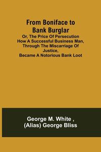 Produktbild: From Boniface to Bank Burglar; Or, The Price of Persecution How a Successful Business Man, Through the Miscarriage of Justice, Became a Notorious Bank