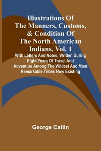 Produktbild: Illustrations Of The Manners, Customs, & Condition Of The North American Indians, Vol. 1; With Letters And Notes, Written During Eight Years Of Travel