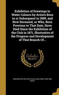 Produktbild: Exhibition of Drawings in Water Colours by Artists Born in or Subsequent to 1800, and Now Deceased, or Who, Born Previous to That Date, Have Died Sinc