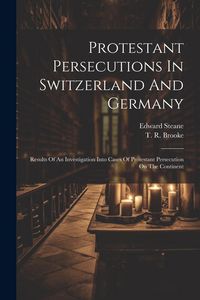 Produktbild: Protestant Persecutions In Switzerland And Germany: Results Of An Investigation Into Cases Of Protestant Persecution On The Continent