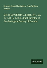 Produktbild: Life of Sir William E. Logan, KT., LL. D., F. R. S., F. G. S., First Director of the Geological Survey of Canada