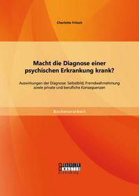 Produktbild: Macht die Diagnose einer psychischen Erkrankung krank? - Auswirkungen der Diagnose: Selbstbild, Fremdwahrnehmung sowie private und berufliche Konseque