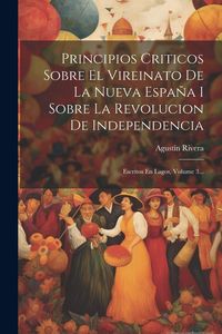Produktbild: Principios Criticos Sobre El Vireinato De La Nueva Espa&ntilde;a I Sobre La Revolucion De Independencia: Escritos En Lagos, Volume 3...