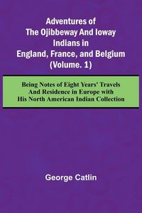 Produktbild: Adventures of the Ojibbeway and Ioway Indians in England, France, and Belgium; (Vol. 1) Being Notes of Eight Years' Travels and Residence in Europe wi