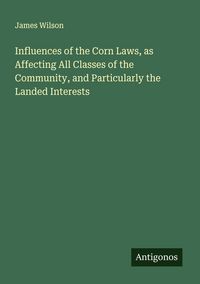 Produktbild: Influences of the Corn Laws, as Affecting All Classes of the Community, and Particularly the Landed Interests