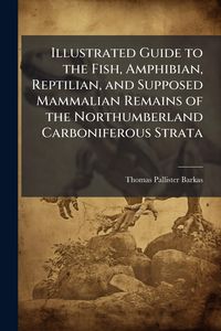 Produktbild: Illustrated Guide to the Fish, Amphibian, Reptilian, and Supposed Mammalian Remains of the Northumberland Carboniferous Strata