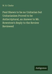 Produktbild: Paul Shewn to be no Unitarian but Unitarianism Proved to be Antiscriptural, an Answer to Mr. Rowntree's Reply to the Review Reviewed