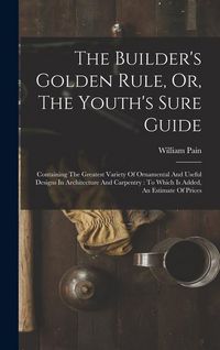 Produktbild: The Builder's Golden Rule, Or, The Youth's Sure Guide: Containing The Greatest Variety Of Ornamental And Useful Designs In Architecture And Carpentry: