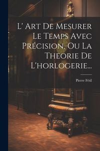 Produktbild: L' Art De Mesurer Le Temps Avec Pr&eacute;cision, Ou La Theorie De L'horlogerie...