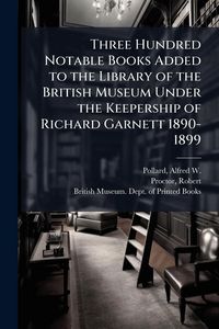 Produktbild: Three Hundred Notable Books Added to the Library of the British Museum Under the Keepership of Richard Garnett 1890-1899