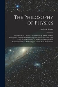 Produktbild: The Philosophy of Physics: Or, Process of Creative Development by Which the First Principles of Physics Are Proved Beyond Controversy, and Their