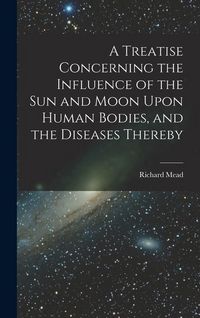 Produktbild: A Treatise Concerning the Influence of the Sun and Moon Upon Human Bodies, and the Diseases Thereby