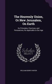 Produktbild: The Heavenly Union, Or New Jerusalem, On Earth: Its Principles, Practices, and Persuasives, As Applicable to Our Age