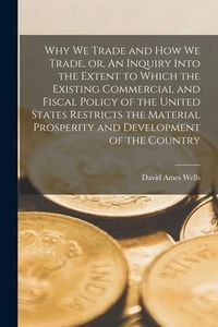 Produktbild: Why We Trade and How We Trade, or, An Inquiry Into the Extent to Which the Existing Commercial and Fiscal Policy of the United States Restricts the Ma