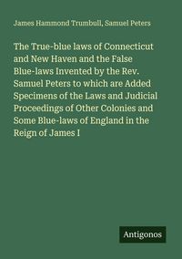 Produktbild: The True-blue laws of Connecticut and New Haven and the False Blue-laws Invented by the Rev. Samuel Peters to which are Added Specimens of the Laws and Judicial Proceedings of Other Colonies and Some Blue-laws of England in the Reign of James I