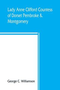 Produktbild: Lady Anne Clifford, Countess of Dorset, Pembroke & Montgomery, 1590-1676. Her life, letters and work, extracted from all the original documents availa