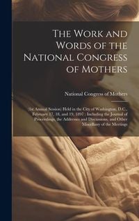 Produktbild: The Work and Words of the National Congress of Mothers: (1st Annual Session) Held in the City of Washington, D.C., February 17, 18, and 19, 1897: Incl