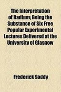 Produktbild: The Interpretation of Radium; Being the Substance of Six Free Popular Experimental Lectures Delivered at the University of Glasgow