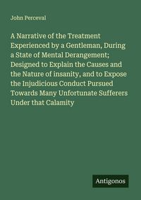 Produktbild: A Narrative of the Treatment Experienced by a Gentleman, During a State of Mental Derangement; Designed to Explain the Causes and the Nature of insanity, and to Expose the Injudicious Conduct Pursued Towards Many Unfortunate Sufferers Under that Calamity