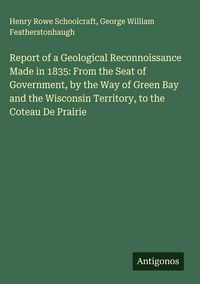Produktbild: Report of a Geological Reconnoissance Made in 1835: From the Seat of Government, by the Way of Green Bay and the Wisconsin Territory, to the Coteau De